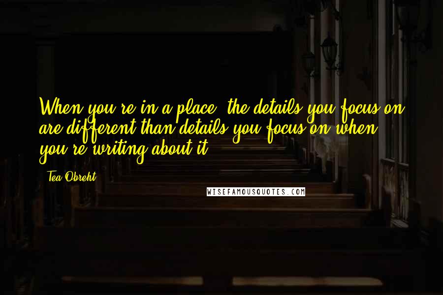 Tea Obreht Quotes: When you're in a place, the details you focus on are different than details you focus on when you're writing about it.
