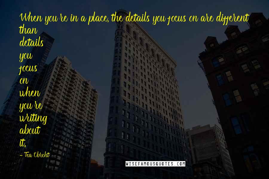 Tea Obreht Quotes: When you're in a place, the details you focus on are different than details you focus on when you're writing about it.