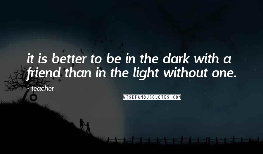 Teacher Quotes: it is better to be in the dark with a friend than in the light without one.