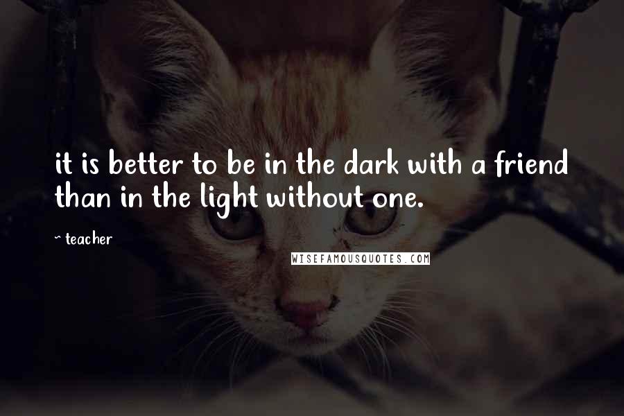 Teacher Quotes: it is better to be in the dark with a friend than in the light without one.