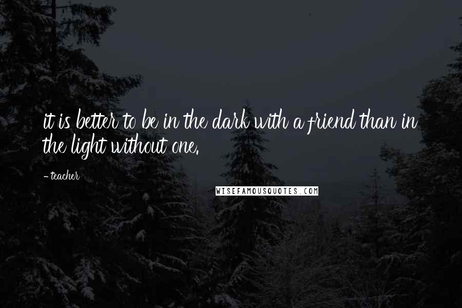 Teacher Quotes: it is better to be in the dark with a friend than in the light without one.