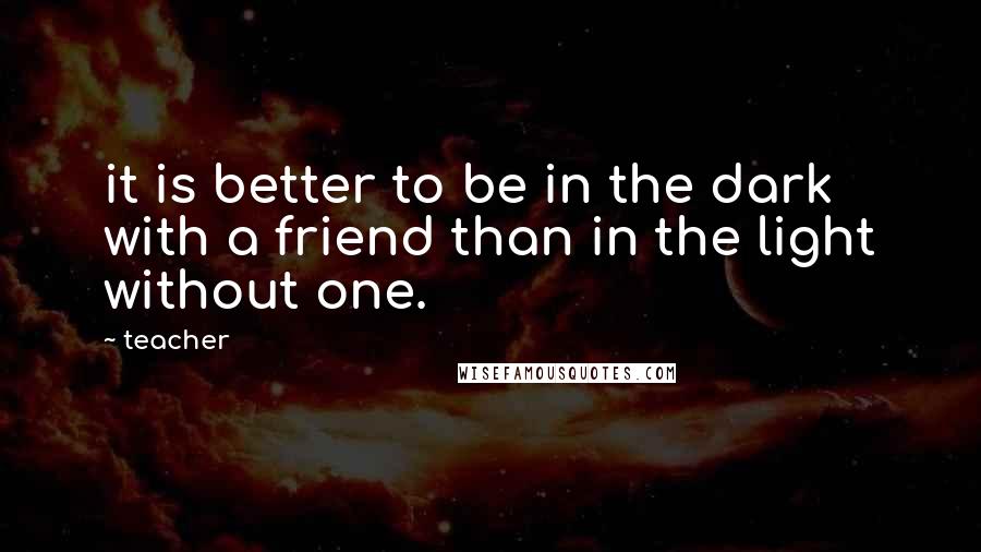 Teacher Quotes: it is better to be in the dark with a friend than in the light without one.