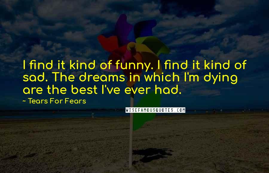 Tears For Fears Quotes: I find it kind of funny. I find it kind of sad. The dreams in which I'm dying are the best I've ever had.