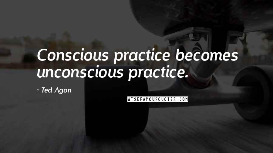 Ted Agon Quotes: Conscious practice becomes unconscious practice.