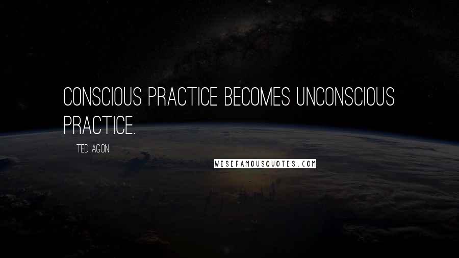 Ted Agon Quotes: Conscious practice becomes unconscious practice.