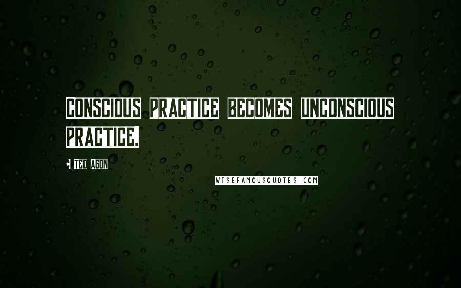 Ted Agon Quotes: Conscious practice becomes unconscious practice.