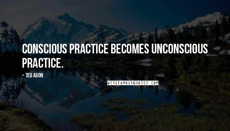 Ted Agon Quotes: Conscious practice becomes unconscious practice.