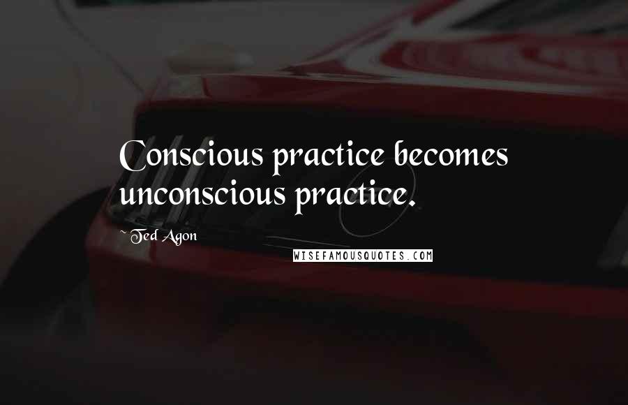 Ted Agon Quotes: Conscious practice becomes unconscious practice.