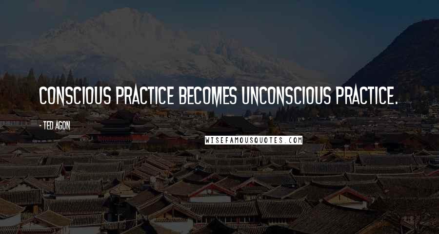 Ted Agon Quotes: Conscious practice becomes unconscious practice.