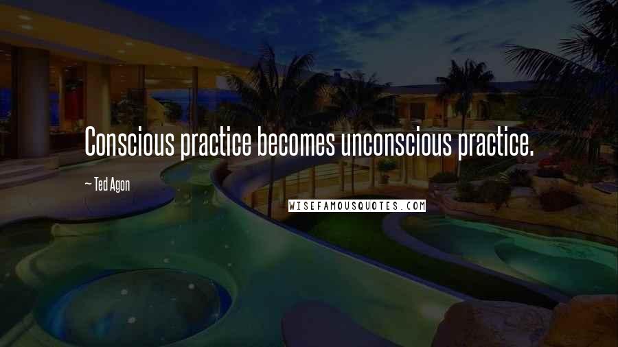 Ted Agon Quotes: Conscious practice becomes unconscious practice.
