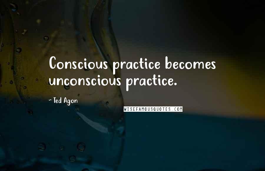 Ted Agon Quotes: Conscious practice becomes unconscious practice.