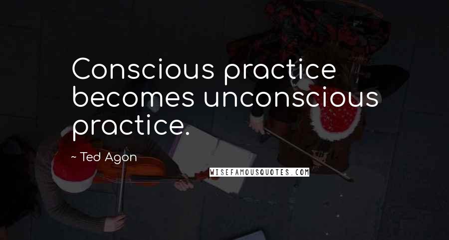 Ted Agon Quotes: Conscious practice becomes unconscious practice.