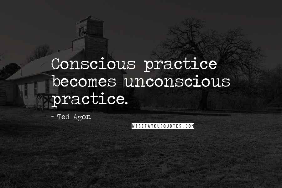 Ted Agon Quotes: Conscious practice becomes unconscious practice.