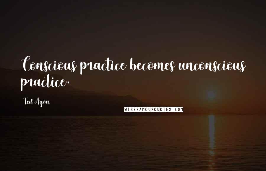 Ted Agon Quotes: Conscious practice becomes unconscious practice.