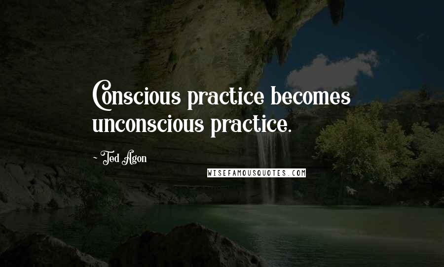 Ted Agon Quotes: Conscious practice becomes unconscious practice.