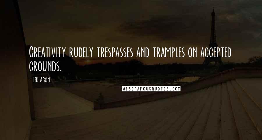 Ted Agon Quotes: Creativity rudely trespasses and tramples on accepted grounds.