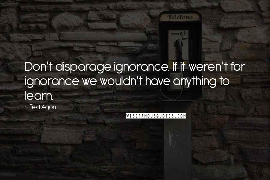 Ted Agon Quotes: Don't disparage ignorance. If it weren't for ignorance we wouldn't have anything to learn.