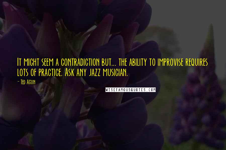 Ted Agon Quotes: It might seem a contradiction but... the ability to improvise requires lots of practice. Ask any jazz musician.