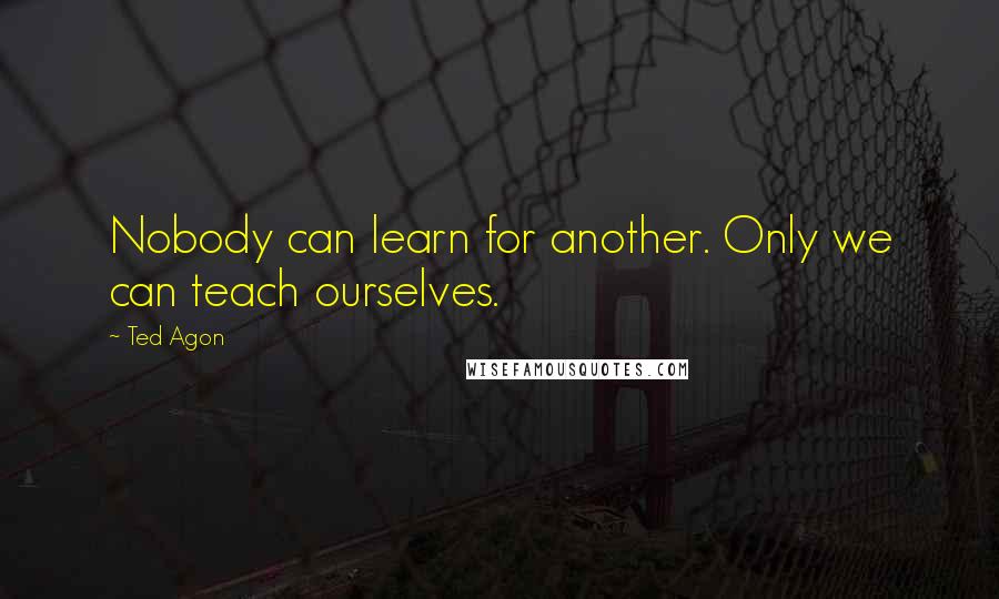 Ted Agon Quotes: Nobody can learn for another. Only we can teach ourselves.