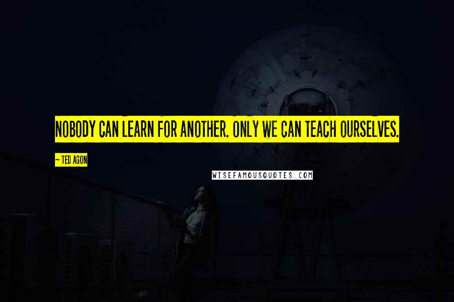 Ted Agon Quotes: Nobody can learn for another. Only we can teach ourselves.