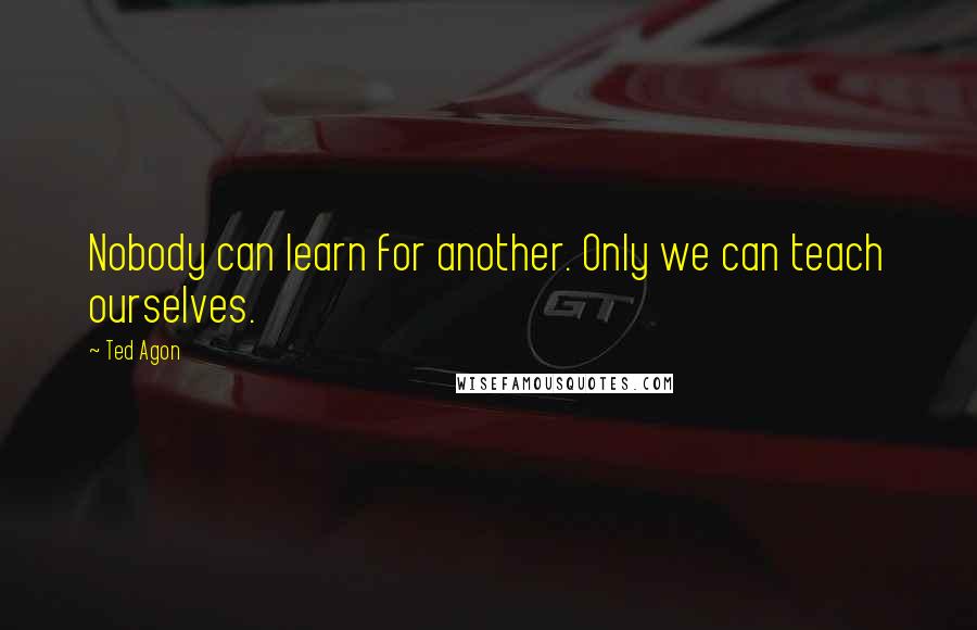 Ted Agon Quotes: Nobody can learn for another. Only we can teach ourselves.