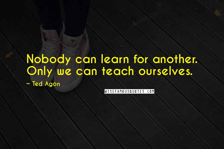 Ted Agon Quotes: Nobody can learn for another. Only we can teach ourselves.