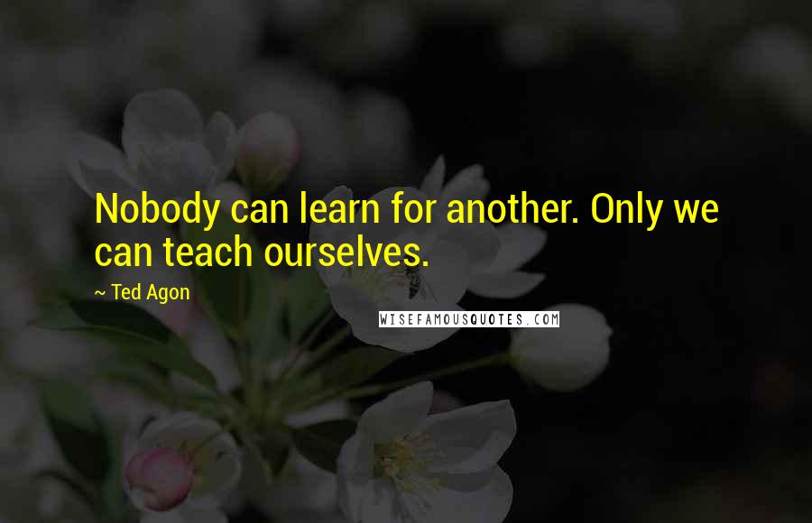 Ted Agon Quotes: Nobody can learn for another. Only we can teach ourselves.