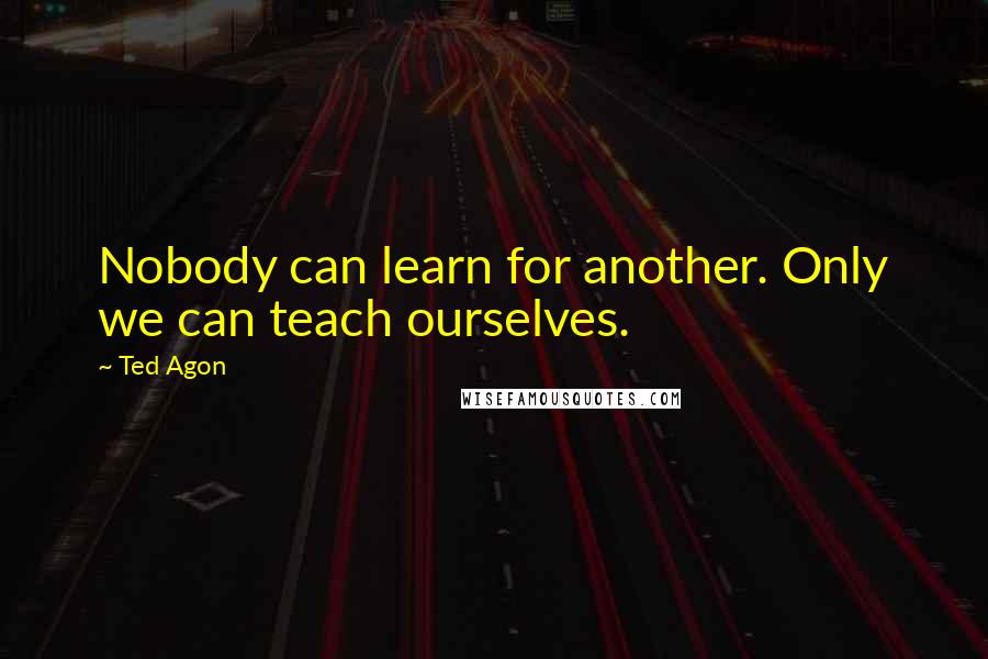 Ted Agon Quotes: Nobody can learn for another. Only we can teach ourselves.