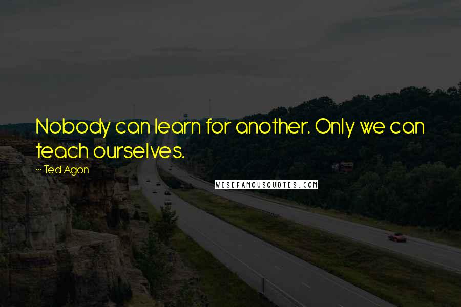 Ted Agon Quotes: Nobody can learn for another. Only we can teach ourselves.