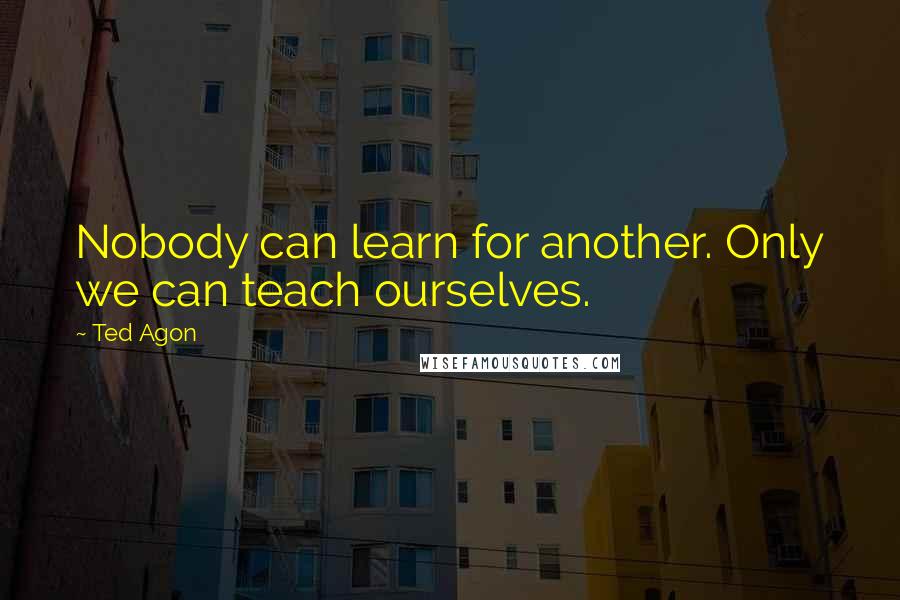 Ted Agon Quotes: Nobody can learn for another. Only we can teach ourselves.