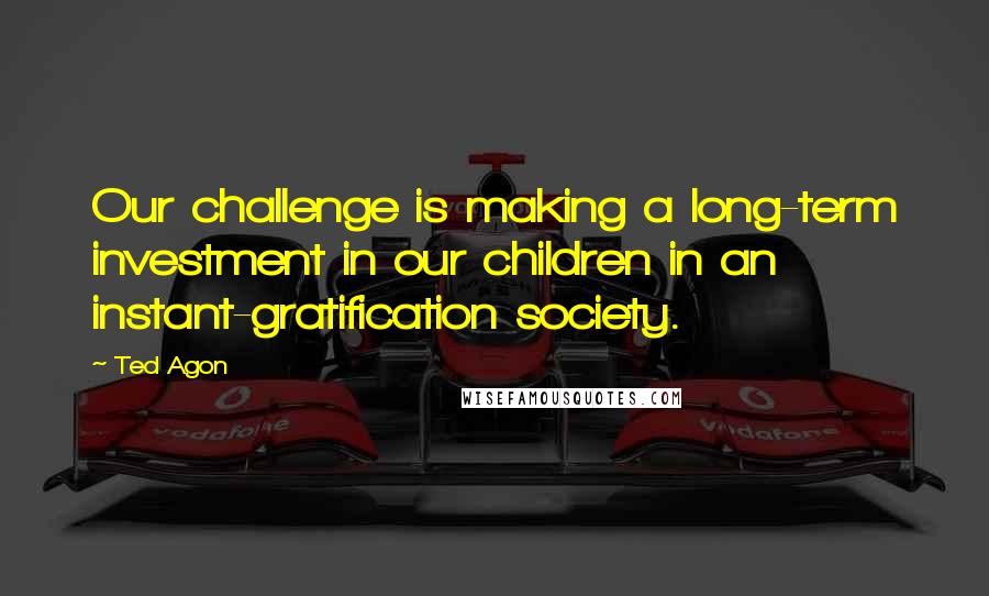 Ted Agon Quotes: Our challenge is making a long-term investment in our children in an instant-gratification society.