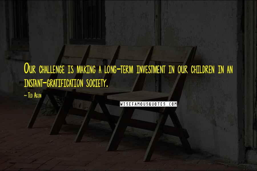 Ted Agon Quotes: Our challenge is making a long-term investment in our children in an instant-gratification society.