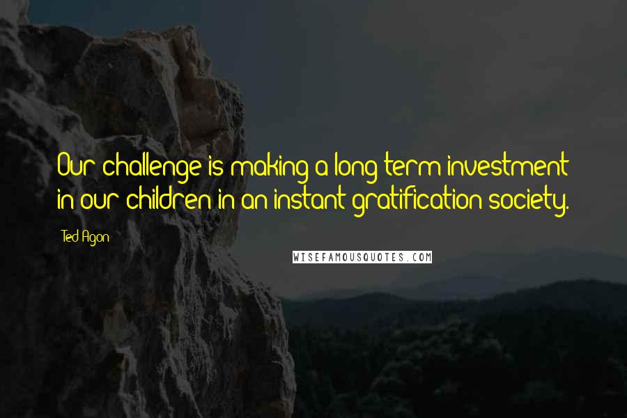 Ted Agon Quotes: Our challenge is making a long-term investment in our children in an instant-gratification society.