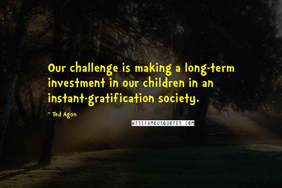 Ted Agon Quotes: Our challenge is making a long-term investment in our children in an instant-gratification society.