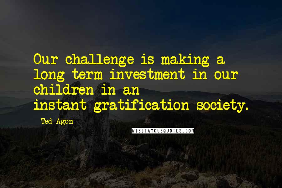 Ted Agon Quotes: Our challenge is making a long-term investment in our children in an instant-gratification society.