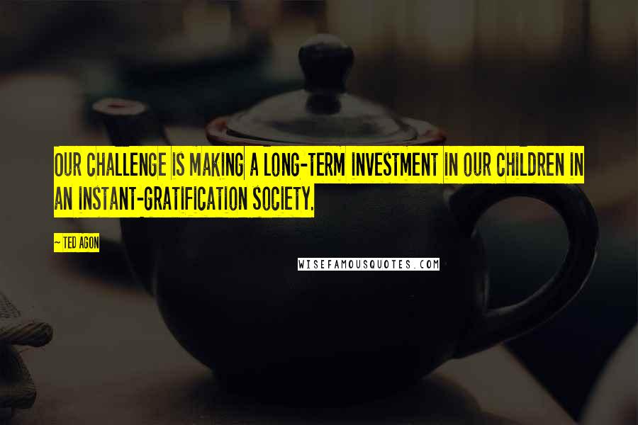 Ted Agon Quotes: Our challenge is making a long-term investment in our children in an instant-gratification society.