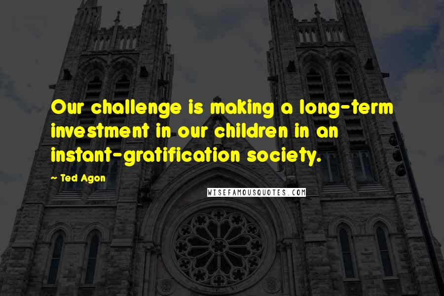 Ted Agon Quotes: Our challenge is making a long-term investment in our children in an instant-gratification society.