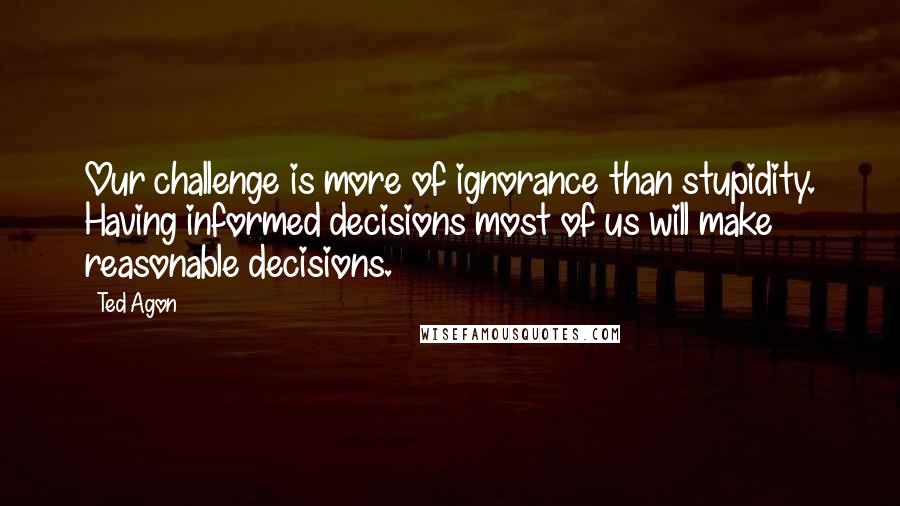 Ted Agon Quotes: Our challenge is more of ignorance than stupidity. Having informed decisions most of us will make reasonable decisions.