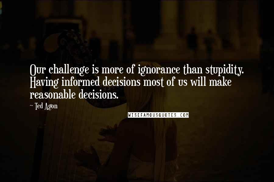 Ted Agon Quotes: Our challenge is more of ignorance than stupidity. Having informed decisions most of us will make reasonable decisions.