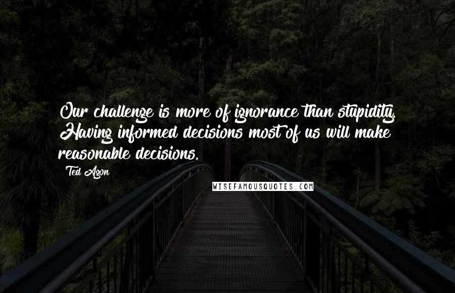 Ted Agon Quotes: Our challenge is more of ignorance than stupidity. Having informed decisions most of us will make reasonable decisions.