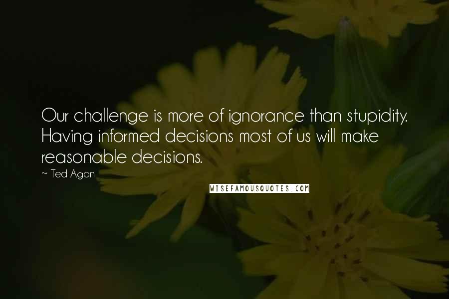 Ted Agon Quotes: Our challenge is more of ignorance than stupidity. Having informed decisions most of us will make reasonable decisions.