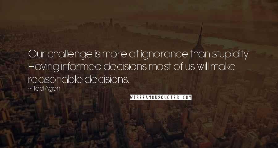 Ted Agon Quotes: Our challenge is more of ignorance than stupidity. Having informed decisions most of us will make reasonable decisions.