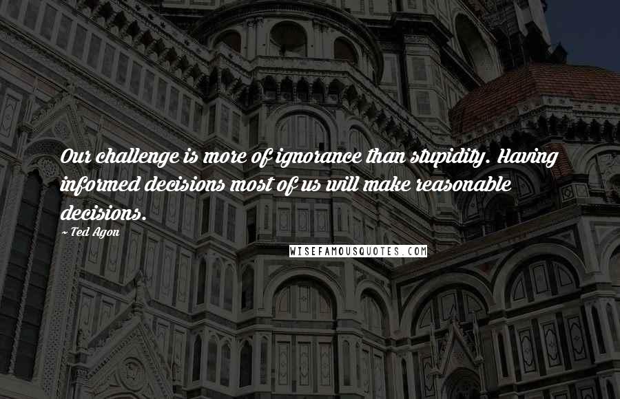 Ted Agon Quotes: Our challenge is more of ignorance than stupidity. Having informed decisions most of us will make reasonable decisions.