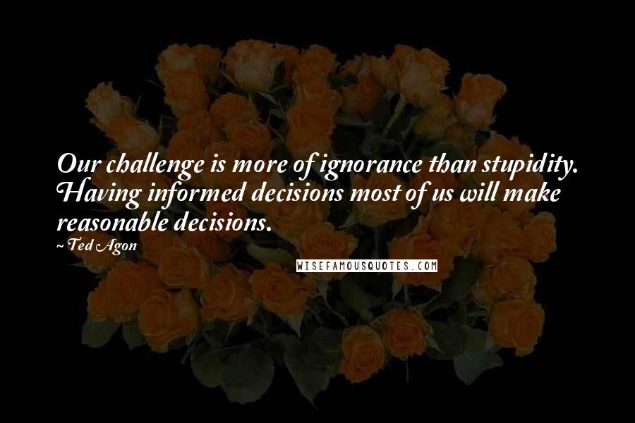 Ted Agon Quotes: Our challenge is more of ignorance than stupidity. Having informed decisions most of us will make reasonable decisions.