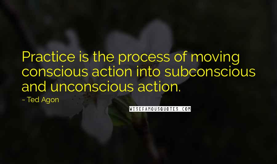 Ted Agon Quotes: Practice is the process of moving conscious action into subconscious and unconscious action.