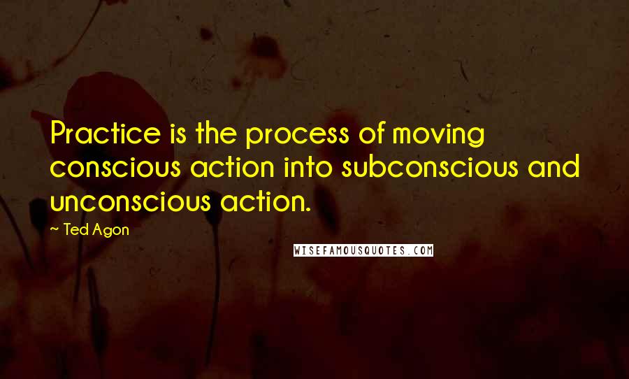 Ted Agon Quotes: Practice is the process of moving conscious action into subconscious and unconscious action.