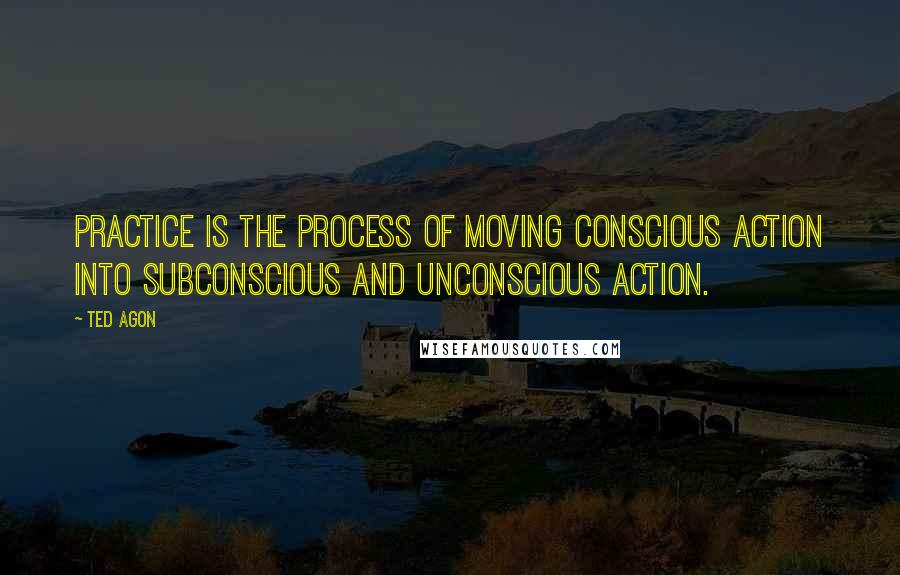 Ted Agon Quotes: Practice is the process of moving conscious action into subconscious and unconscious action.