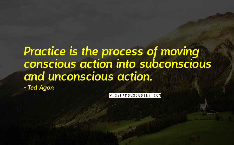 Ted Agon Quotes: Practice is the process of moving conscious action into subconscious and unconscious action.