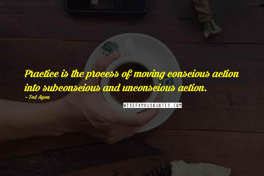 Ted Agon Quotes: Practice is the process of moving conscious action into subconscious and unconscious action.