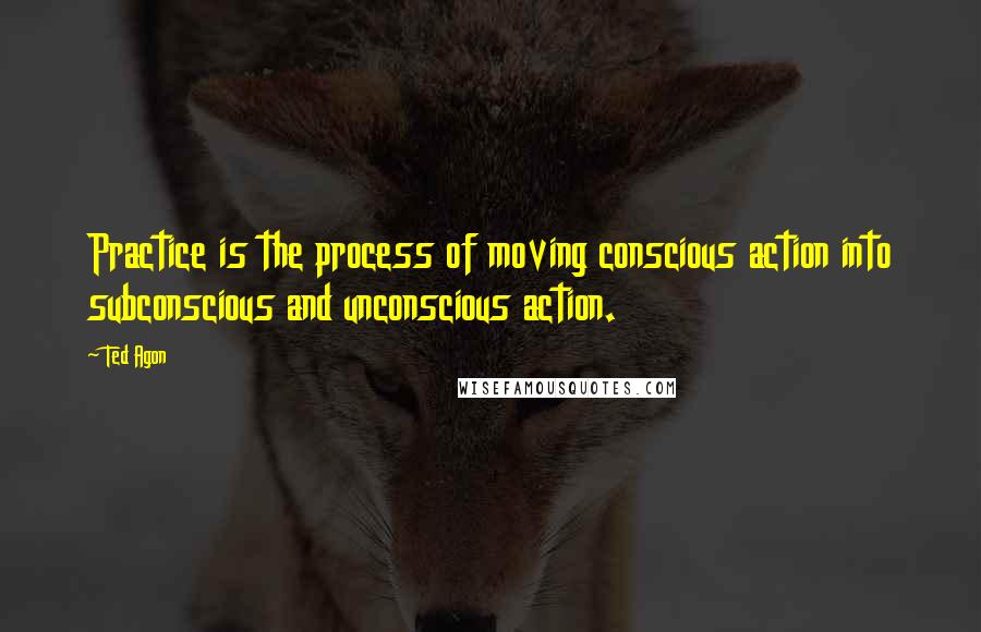 Ted Agon Quotes: Practice is the process of moving conscious action into subconscious and unconscious action.